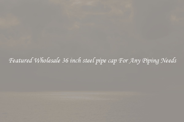 Featured Wholesale 36 inch steel pipe cap For Any Piping Needs