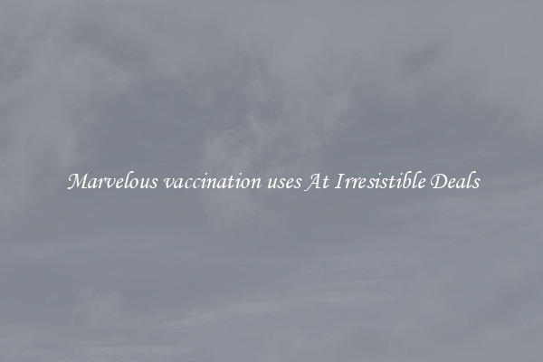 Marvelous vaccination uses At Irresistible Deals