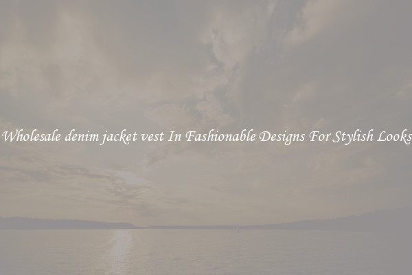 Wholesale denim jacket vest In Fashionable Designs For Stylish Looks