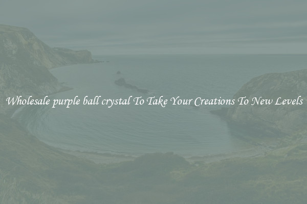 Wholesale purple ball crystal To Take Your Creations To New Levels