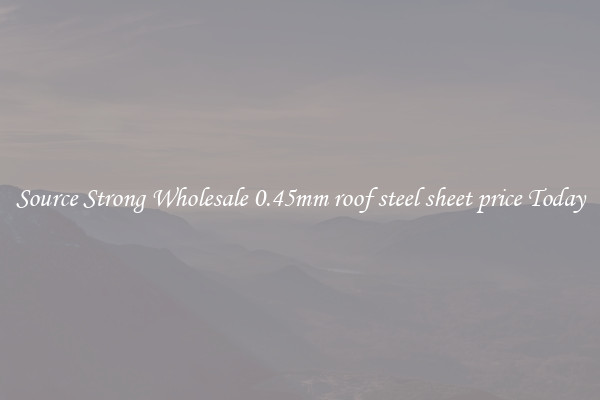 Source Strong Wholesale 0.45mm roof steel sheet price Today